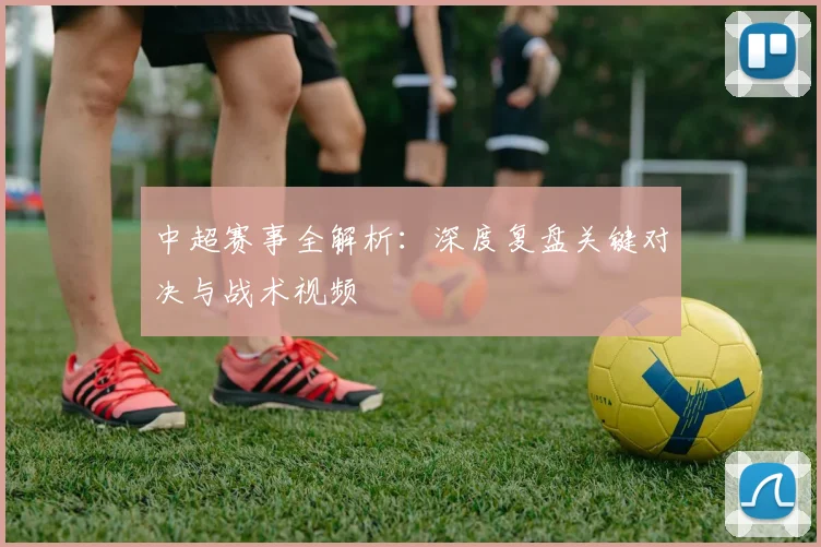 中超赛事全解析：深度复盘关键对决与战术视频