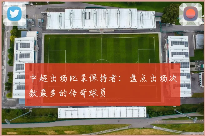中超出场纪录保持者:盘点出场次数最多的传奇球员