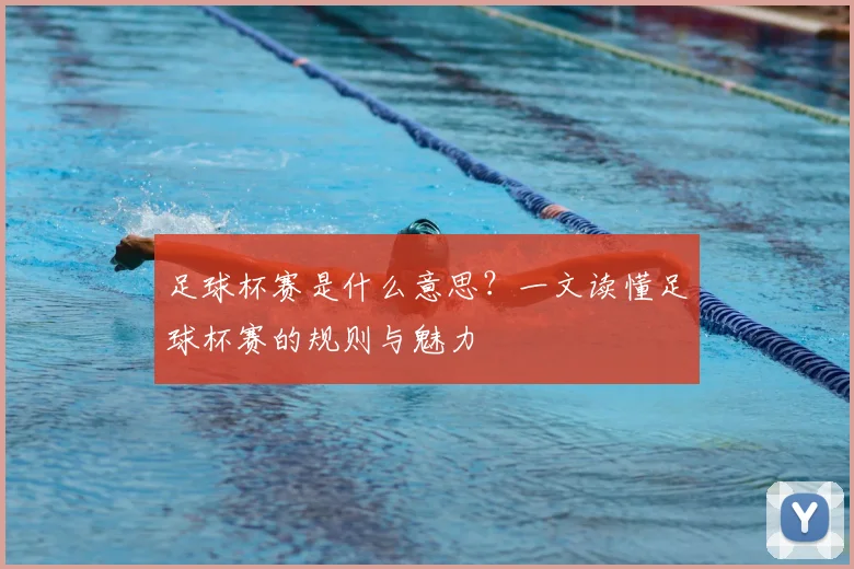 足球杯赛是什么意思？一文读懂足球杯赛的规则与魅力