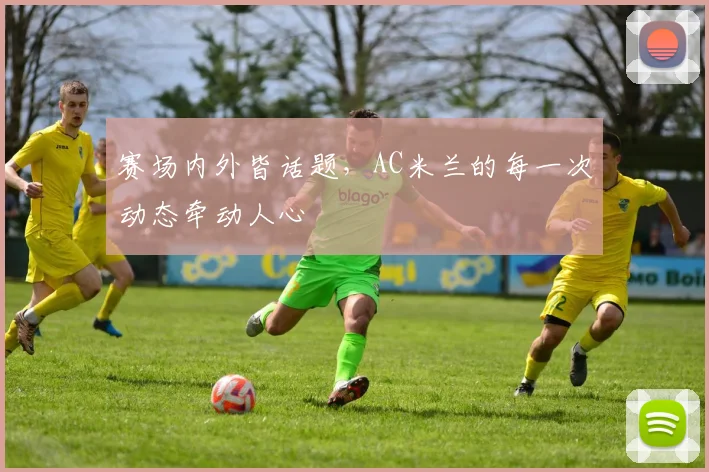 赛场内外皆话题，AC米兰的每一次动态牵动人心