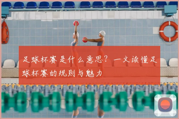 足球杯赛是什么意思？一文读懂足球杯赛的规则与魅力
